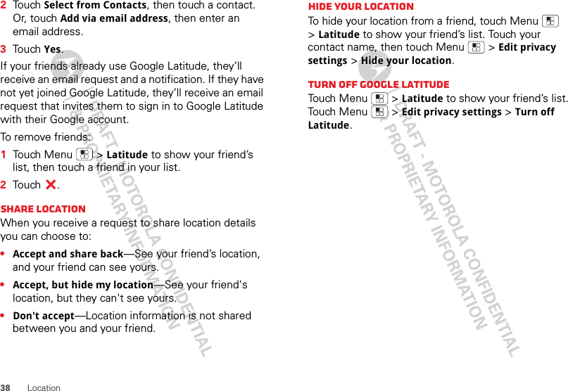 38 Location2Touch Select from Contacts, then touch a contact. Or, touch Add via email address, then enter an email address.3Touch Yes.If your friends already use Google Latitude, they’ll receive an email request and a notification. If they have not yet joined Google Latitude, they’ll receive an email request that invites them to sign in to Google Latitude with their Google account.To remove friends:  1Touch Menu  &gt;Latitude to show your friend’s list, then touch a friend in your list.2Touch .Share locationWhen you receive a request to share location details you can choose to:•Accept and share back—See your friend’s location, and your friend can see yours.•Accept, but hide my location—See your friend&apos;s location, but they can&apos;t see yours.•Don&apos;t accept—Location information is not shared between you and your friend.Hide your locationTo hide your location from a friend, touch Menu  &gt;Latitude to show your friend’s list. Touch your contact name, then touch Menu  &gt;Edit privacy settings &gt;Hide your location.Turn off Google LatitudeTouch Menu  &gt;Latitude to show your friend’s list. Touch Menu  &gt;Edit privacy settings &gt;Turn off Latitude.