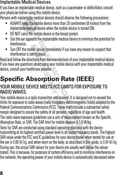 8Implantable Medical DevicesIf you have an implantable medical device, such as a pacemaker or defibrillator, consult your physician before using this mobile device.Persons with implantable medical devices should observe the following precautions:•ALWAYS keep the mobile device more than 20 centimeters (8 inches) from the implantable medical device when the mobile device is turned ON.•DO NOT carry the mobile device in the breast pocket.•Use the ear opposite the implantable medical device to minimize the potential for interference.•Turn OFF the mobile device immediately if you have any reason to suspect that interference is taking place.Read and follow the directions from the manufacturer of your implantable medical device. If you have any questions about using your mobile device with your implantable medical device, consult your healthcare provider.Specific Absorption Rate (IEEE)SAR (IEEE)YOUR MOBILE DEVICE MEETS FCC LIMITS FOR EXPOSURE TO RADIO WAVES.Your mobile device is a radio transmitter and receiver. It is designed not to exceed the limits for exposure to radio waves (radio frequency electromagnetic fields) adopted by the Federal Communications Commission (FCC). These limits include a substantial safety margin designed to assure the safety of all persons, regardless of age and health.The radio wave exposure guidelines use a unit of measurement known as the Specific Absorption Rate, or SAR. The SAR limit for mobile devices is 1.6 W/kg.Tests for SAR are conducted using standard operating positions with the device transmitting at its highest certified power level in all tested frequency bands. The highest SAR value under the FCC and IC guidelines for your device model when tested for use at the ear is 0.88 W/kg, and when worn on the body, as described in this guide, is 0.94 W/kg.During use, the actual SAR values for your device are usually well below the values stated. This is because, for purposes of system efficiency and to minimize interference on the network, the operating power of your mobile device is automatically decreased when 