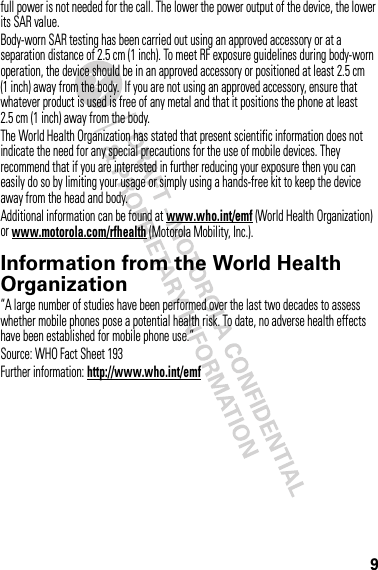 9full power is not needed for the call. The lower the power output of the device, the lower its SAR value.Body-worn SAR testing has been carried out using an approved accessory or at a separation distance of 2.5 cm (1 inch). To meet RF exposure guidelines during body-worn operation, the device should be in an approved accessory or positioned at least 2.5 cm (1 inch) away from the body.  If you are not using an approved accessory, ensure that whatever product is used is free of any metal and that it positions the phone at least 2.5 cm (1 inch) away from the body.The World Health Organization has stated that present scientific information does not indicate the need for any special precautions for the use of mobile devices. They recommend that if you are interested in further reducing your exposure then you can easily do so by limiting your usage or simply using a hands-free kit to keep the device away from the head and body.Additional information can be found at www.who.int/emf (World Health Organization) or www.motorola.com/rfhealth (Motorola Mobility, Inc.).Information from the World Health OrganizationWHO Inf ormat ion“A large number of studies have been performed over the last two decades to assess whether mobile phones pose a potential health risk. To date, no adverse health effects have been established for mobile phone use.”Source: WHO Fact Sheet 193Further information: http://www.who.int/emf