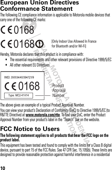 10European Union Directives Conformance StatementEU Conformanc eThe following CE compliance information is applicable to Motorola mobile devices that carry one of the following CE marks:Hereby, Motorola declares that this product is in compliance with:•The essential requirements and other relevant provisions of Directive 1999/5/EC•All other relevant EU DirectivesThe above gives an example of a typical Product Approval Number.You can view your product’s Declaration of Conformity (DoC) to Directive 1999/5/EC (to R&amp;TTE Directive) at www.motorola.com/rtte. To find your DoC, enter the Product Approval Number from your product’s label in the “Search” bar on the website.FCC Notice to UsersFCC NoticeThe following statement applies to all products that bear the FCC logo on the product label.This equipment has been tested and found to comply with the limits for a Class B digital device, pursuant to part 15 of the FCC Rules. See 47 CFR Sec. 15.105(b). These limits are designed to provide reasonable protection against harmful interference in a residential 0168 [Only Indoor Use Allowed In Francefor Bluetooth and/or Wi-Fi]01680168 Product Approval Number