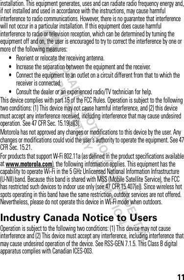 11installation. This equipment generates, uses and can radiate radio frequency energy and, if not installed and used in accordance with the instructions, may cause harmful interference to radio communications. However, there is no guarantee that interference will not occur in a particular installation. If this equipment does cause harmful interference to radio or television reception, which can be determined by turning the equipment off and on, the user is encouraged to try to correct the interference by one or more of the following measures:•Reorient or relocate the receiving antenna.•Increase the separation between the equipment and the receiver.•Connect the equipment to an outlet on a circuit different from that to which the receiver is connected.•Consult the dealer or an experienced radio/TV technician for help.This device complies with part 15 of the FCC Rules. Operation is subject to the following two conditions: (1) This device may not cause harmful interference, and (2) this device must accept any interference received, including interference that may cause undesired operation. See 47 CFR Sec. 15.19(a)(3).Motorola has not approved any changes or modifications to this device by the user. Any changes or modifications could void the user’s authority to operate the equipment. See 47 CFR Sec. 15.21.For products that support W-Fi 802.11a (as defined in the product specifications available at www.motorola.com), the following information applies. This equipment has the capability to operate Wi-Fi in the 5 GHz Unlicensed National Information Infrastructure (U-NII) band. Because this band is shared with MSS (Mobile Satellite Service), the FCC has restricted such devices to indoor use only (see 47 CFR 15.407(e)). Since wireless hot spots operating in this band have the same restriction, outdoor services are not offered. Nevertheless, please do not operate this device in Wi-Fi mode when outdoors.Industry Canada Notice to UsersIndustry Canada NoticeOperation is subject to the following two conditions: (1) This device may not cause interference and (2) This device must accept any interference, including interference that may cause undesired operation of the device. See RSS-GEN 7.1.5. This Class B digital apparatus complies with Canadian ICES-003.