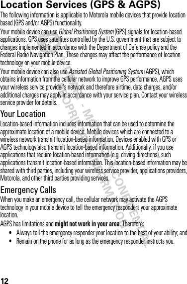 12Location Services (GPS &amp; AGPS)GPS &amp; AGPSThe following information is applicable to Motorola mobile devices that provide location based (GPS and/or AGPS) functionality.Your mobile device can use Global Positioning System (GPS) signals for location-based applications. GPS uses satellites controlled by the U.S. government that are subject to changes implemented in accordance with the Department of Defense policy and the Federal Radio Navigation Plan. These changes may affect the performance of location technology on your mobile device.Your mobile device can also use Assisted Global Positioning System (AGPS), which obtains information from the cellular network to improve GPS performance. AGPS uses your wireless service provider&apos;s network and therefore airtime, data charges, and/or additional charges may apply in accordance with your service plan. Contact your wireless service provider for details.Your LocationLocation-based information includes information that can be used to determine the approximate location of a mobile device. Mobile devices which are connected to a wireless network transmit location-based information. Devices enabled with GPS or AGPS technology also transmit location-based information. Additionally, if you use applications that require location-based information (e.g. driving directions), such applications transmit location-based information. This location-based information may be shared with third parties, including your wireless service provider, applications providers, Motorola, and other third parties providing services.Emergency CallsWhen you make an emergency call, the cellular network may activate the AGPS technology in your mobile device to tell the emergency responders your approximate location.AGPS has limitations and might not work in your area. Therefore:•Always tell the emergency responder your location to the best of your ability; and•Remain on the phone for as long as the emergency responder instructs you.