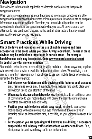 13NavigationNavigationThe following information is applicable to Motorola mobile devices that provide navigation features.When using navigation features, note that mapping information, directions and other navigational data may contain inaccurate or incomplete data. In some countries, complete information may not be available. Therefore, you should visually confirm that the navigational instructions are consistent with what you see. All drivers should pay attention to road conditions, closures, traffic, and all other factors that may impact driving. Always obey posted road signs.Smart Practices While DrivingDrivi ng SafetyCheck the laws and regulations on the use of mobile devices and their accessories in the areas where you drive. Always obey them. The use of these devices may be prohibited or restricted in certain areas—for example, handsfree use only may be required. Go to www.motorola.com/callsmart (in English only) for more information.Your mobile device lets you communicate by voice and data—almost anywhere, anytime, wherever wireless service is available and safe conditions allow. When driving a car, driving is your first responsibility. If you choose to use your mobile device while driving, remember the following tips:• Get to know your Motorola mobile device and its features such as speed dial, redial and voice dial. If available, these features help you to place your call without taking your attention off the road.• When available, use a handsfree device. If possible, add an additional layer of convenience to your mobile device with one of the many Motorola Original handsfree accessories available today.• Position your mobile device within easy reach. Be able to access your mobile device without removing your eyes from the road. If you receive an incoming call at an inconvenient time, if possible, let your voicemail answer it for you.• Let the person you are speaking with know you are driving; if necessary, suspend the call in heavy traffic or hazardous weather conditions. Rain, sleet, snow, ice, and even heavy traffic can be hazardous.