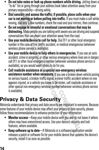 14• Do not take notes or look up phone numbers while driving. Jotting down a “to do” list or going through your address book takes attention away from your primary responsibility—driving safely.• Dial sensibly and assess the traffic; if possible, place calls when your car is not moving or before pulling into traffic. If you must make a call while moving, dial only a few numbers, check the road and your mirrors, then continue.• Do not engage in stressful or emotional conversations that may be distracting. Make people you are talking with aware you are driving and suspend conversations that can divert your attention away from the road.• Use your mobile device to call for help. Dial 911 or other local emergency number in the case of fire, traffic accident, or medical emergencies (wherever wireless phone service is available).• Use your mobile device to help others in emergencies. If you see an auto accident, crime in progress, or other serious emergency where lives are in danger, call 911 or other local emergency number (wherever wireless phone service is available), as you would want others to do for you.• Call roadside assistance or a special non-emergency wireless assistance number when necessary. If you see a broken-down vehicle posing no serious hazard, a broken traffic signal, a minor traffic accident where no one appears injured, or a vehicle you know to be stolen, call roadside assistance or other special non-emergency wireless number (wherever wireless phone service is available).Privacy &amp; Data SecurityPrivac y &amp; Data Secur ityMotorola understands that privacy and data security are important to everyone. Because some features of your mobile device may affect your privacy or data security, please follow these recommendations to enhance protection of your information:• Monitor access—Keep your mobile device with you and do not leave it where others may have unmonitored access. Use your device’s security and lock features, where available.• Keep software up to date—If Motorola or a software/application vendor releases a patch or software fix for your mobile device that updates the device’s security, install it as soon as possible.
