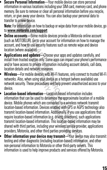 15• Secure Personal Information—Your mobile device can store personal information in various locations including your SIM card, memory card, and phone memory. Be sure to remove or clear all personal information before you recycle, return, or give away your device. You can also backup your personal data to transfer to a new device.Note: For information on how to backup or wipe data from your mobile device, go to www.motorola.com/support• Online accounts—Some mobile devices provide a Motorola online account (such as MOTOBLUR). Go to your account for information on how to manage the account, and how to use security features such as remote wipe and device location (where available).• Applications and updates—Choose your apps and updates carefully, and install from trusted sources only. Some apps can impact your phone’s performance and/or have access to private information including account details, call data, location details and network resources.•Wireless—For mobile devices with Wi-Fi features, only connect to trusted Wi-Fi networks. Also, when using your device as a hotspot (where available) use network security. These precautions will help prevent unauthorized access to your device.• Location-based information—Location-based information includes information that can be used to determine the approximate location of a mobile device. Mobile phones which are connected to a wireless network transmit location-based information. Devices enabled with GPS or AGPS technology also transmit location-based information. Additionally, if you use applications that require location-based information (e.g. driving directions), such applications transmit location-based information. This location-based information may be shared with third parties, including your wireless service provider, applications providers, Motorola, and other third parties providing services.• Other information your device may transmit—Your device may also transmit testing and other diagnostic (including location-based) information, and other non-personal information to Motorola or other third-party servers. This information is used to help improve products and services offered by Motorola.