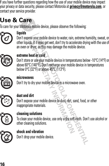 16If you have further questions regarding how the use of your mobile device may impact your privacy or data security, please contact Motorola at privacy@motorola.com, or contact your service provider.Use &amp; CareUse &amp; CareTo care for your Motorola mobile device, please observe the following:liquidsDon’t expose your mobile device to water, rain, extreme humidity, sweat, or other liquids. If it does get wet, don’t try to accelerate drying with the use of an oven or dryer, as this may damage the mobile device.extreme heat or coldDon’t store or use your mobile device in temperatures below -10°C (14°F) or above 60°C (140°F). Don’t recharge your mobile device in temperatures below 0°C (32°F) or above 45°C (113°F).microwavesDon’t try to dry your mobile device in a microwave oven.dust and dirtDon’t expose your mobile device to dust, dirt, sand, food, or other inappropriate materials.cleaning solutionsTo clean your mobile device, use only a dry soft cloth. Don’t use alcohol or other cleaning solutions.shock and vibrationDon’t drop your mobile device.