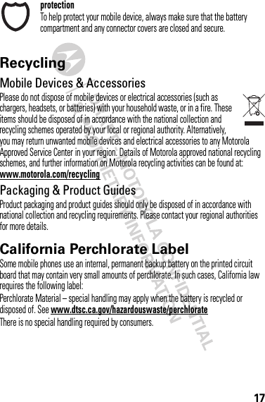 17protectionTo help protect your mobile device, always make sure that the battery compartment and any connector covers are closed and secure.RecyclingRecycli ngMobile Devices &amp; AccessoriesPlease do not dispose of mobile devices or electrical accessories (such as chargers, headsets, or batteries) with your household waste, or in a fire. These items should be disposed of in accordance with the national collection and recycling schemes operated by your local or regional authority. Alternatively, you may return unwanted mobile devices and electrical accessories to any Motorola Approved Service Center in your region. Details of Motorola approved national recycling schemes, and further information on Motorola recycling activities can be found at: www.motorola.com/recyclingPackaging &amp; Product GuidesProduct packaging and product guides should only be disposed of in accordance with national collection and recycling requirements. Please contact your regional authorities for more details.California Perchlorate LabelPerchlorat e LabelSome mobile phones use an internal, permanent backup battery on the printed circuit board that may contain very small amounts of perchlorate. In such cases, California law requires the following label:Perchlorate Material – special handling may apply when the battery is recycled or disposed of. See www.dtsc.ca.gov/hazardouswaste/perchlorateThere is no special handling required by consumers.