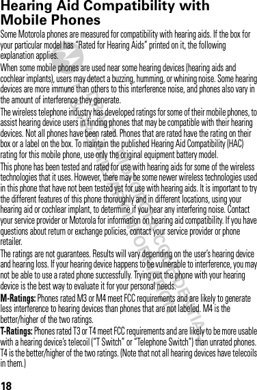 18Hearing Aid Compatibility with Mobile PhonesHearing Aid CompatibilitySome Motorola phones are measured for compatibility with hearing aids. If the box for your particular model has “Rated for Hearing Aids” printed on it, the following explanation applies.When some mobile phones are used near some hearing devices (hearing aids and cochlear implants), users may detect a buzzing, humming, or whining noise. Some hearing devices are more immune than others to this interference noise, and phones also vary in the amount of interference they generate.The wireless telephone industry has developed ratings for some of their mobile phones, to assist hearing device users in finding phones that may be compatible with their hearing devices. Not all phones have been rated. Phones that are rated have the rating on their box or a label on the box. To maintain the published Hearing Aid Compatibility (HAC) rating for this mobile phone, use only the original equipment battery model.This phone has been tested and rated for use with hearing aids for some of the wireless technologies that it uses. However, there may be some newer wireless technologies used in this phone that have not been tested yet for use with hearing aids. It is important to try the different features of this phone thoroughly and in different locations, using your hearing aid or cochlear implant, to determine if you hear any interfering noise. Contact your service provider or Motorola for information on hearing aid compatibility. If you have questions about return or exchange policies, contact your service provider or phone retailer.The ratings are not guarantees. Results will vary depending on the user’s hearing device and hearing loss. If your hearing device happens to be vulnerable to interference, you may not be able to use a rated phone successfully. Trying out the phone with your hearing device is the best way to evaluate it for your personal needs.M-Ratings: Phones rated M3 or M4 meet FCC requirements and are likely to generate less interference to hearing devices than phones that are not labeled. M4 is the better/higher of the two ratings.T-Ratings: Phones rated T3 or T4 meet FCC requirements and are likely to be more usable with a hearing device’s telecoil (“T Switch” or “Telephone Switch”) than unrated phones. T4 is the better/higher of the two ratings. (Note that not all hearing devices have telecoils in them.)