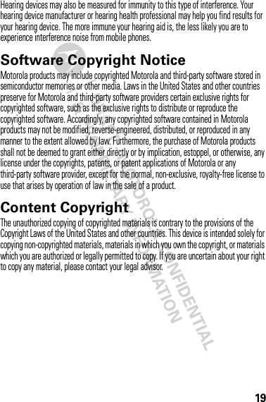 19Hearing devices may also be measured for immunity to this type of interference. Your hearing device manufacturer or hearing health professional may help you find results for your hearing device. The more immune your hearing aid is, the less likely you are to experience interference noise from mobile phones.Software Copyright NoticeSoft ware Copyright NoticeMotorola products may include copyrighted Motorola and third-party software stored in semiconductor memories or other media. Laws in the United States and other countries preserve for Motorola and third-party software providers certain exclusive rights for copyrighted software, such as the exclusive rights to distribute or reproduce the copyrighted software. Accordingly, any copyrighted software contained in Motorola products may not be modified, reverse-engineered, distributed, or reproduced in any manner to the extent allowed by law. Furthermore, the purchase of Motorola products shall not be deemed to grant either directly or by implication, estoppel, or otherwise, any license under the copyrights, patents, or patent applications of Motorola or any third-party software provider, except for the normal, non-exclusive, royalty-free license to use that arises by operation of law in the sale of a product.Content CopyrightContent  CopyrightThe unauthorized copying of copyrighted materials is contrary to the provisions of the Copyright Laws of the United States and other countries. This device is intended solely for copying non-copyrighted materials, materials in which you own the copyright, or materials which you are authorized or legally permitted to copy. If you are uncertain about your right to copy any material, please contact your legal advisor.