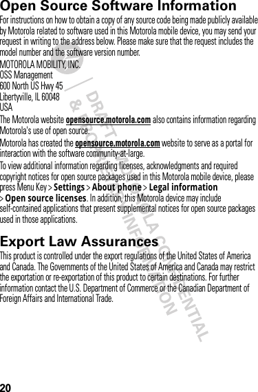 20Open Source Software InformationOSS InformationFor instructions on how to obtain a copy of any source code being made publicly available by Motorola related to software used in this Motorola mobile device, you may send your request in writing to the address below. Please make sure that the request includes the model number and the software version number.MOTOROLA MOBILITY, INC.OSS Management600 North US Hwy 45Libertyville, IL 60048USAThe Motorola website opensource.motorola.com also contains information regarding Motorola&apos;s use of open source.Motorola has created the opensource.motorola.com website to serve as a portal for interaction with the software community-at-large.To view additional information regarding licenses, acknowledgments and required copyright notices for open source packages used in this Motorola mobile device, please press Menu Key &gt;Settings &gt;About phone &gt;Legal information &gt;Open source licenses. In addition, this Motorola device may include self-contained applications that present supplemental notices for open source packages used in those applications.Export Law AssurancesExport LawThis product is controlled under the export regulations of the United States of America and Canada. The Governments of the United States of America and Canada may restrict the exportation or re-exportation of this product to certain destinations. For further information contact the U.S. Department of Commerce or the Canadian Department of Foreign Affairs and International Trade.