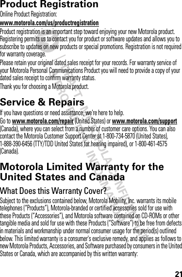 21Product RegistrationRegistrationOnline Product Registration:www.motorola.com/us/productregistrationProduct registration is an important step toward enjoying your new Motorola product. Registering permits us to contact you for product or software updates and allows you to subscribe to updates on new products or special promotions. Registration is not required for warranty coverage.Please retain your original dated sales receipt for your records. For warranty service of your Motorola Personal Communications Product you will need to provide a copy of your dated sales receipt to confirm warranty status.Thank you for choosing a Motorola product.Service &amp; RepairsIf you have questions or need assistance, we&apos;re here to help.Go to www.motorola.com/repair (United States) or www.motorola.com/support (Canada), where you can select from a number of customer care options. You can also contact the Motorola Customer Support Center at 1-800-734-5870 (United States), 1-888-390-6456 (TTY/TDD United States for hearing impaired), or 1-800-461-4575 (Canada).Motorola Limited Warranty for the United States and CanadaWa rr a n tyWhat Does this Warranty Cover?Subject to the exclusions contained below, Motorola Mobility, Inc. warrants its mobile telephones (“Products”), Motorola-branded or certified accessories sold for use with these Products (“Accessories”), and Motorola software contained on CD-ROMs or other tangible media and sold for use with these Products (“Software”) to be free from defects in materials and workmanship under normal consumer usage for the period(s) outlined below. This limited warranty is a consumer&apos;s exclusive remedy, and applies as follows to new Motorola Products, Accessories, and Software purchased by consumers in the United States or Canada, which are accompanied by this written warranty: