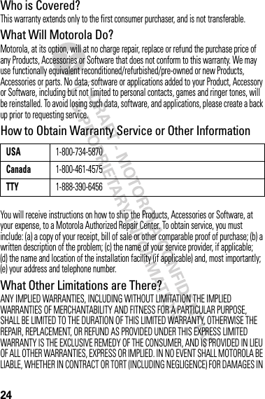 24Who is Covered?This warranty extends only to the first consumer purchaser, and is not transferable.What Will Motorola Do?Motorola, at its option, will at no charge repair, replace or refund the purchase price of any Products, Accessories or Software that does not conform to this warranty. We may use functionally equivalent reconditioned/refurbished/pre-owned or new Products, Accessories or parts. No data, software or applications added to your Product, Accessory or Software, including but not limited to personal contacts, games and ringer tones, will be reinstalled. To avoid losing such data, software, and applications, please create a back up prior to requesting service.How to Obtain Warranty Service or Other InformationYou will receive instructions on how to ship the Products, Accessories or Software, at your expense, to a Motorola Authorized Repair Center. To obtain service, you must include: (a) a copy of your receipt, bill of sale or other comparable proof of purchase; (b) a written description of the problem; (c) the name of your service provider, if applicable; (d) the name and location of the installation facility (if applicable) and, most importantly; (e) your address and telephone number.What Other Limitations are There?ANY IMPLIED WARRANTIES, INCLUDING WITHOUT LIMITATION THE IMPLIED WARRANTIES OF MERCHANTABILITY AND FITNESS FOR A PARTICULAR PURPOSE, SHALL BE LIMITED TO THE DURATION OF THIS LIMITED WARRANTY, OTHERWISE THE REPAIR, REPLACEMENT, OR REFUND AS PROVIDED UNDER THIS EXPRESS LIMITED WARRANTY IS THE EXCLUSIVE REMEDY OF THE CONSUMER, AND IS PROVIDED IN LIEU OF ALL OTHER WARRANTIES, EXPRESS OR IMPLIED. IN NO EVENT SHALL MOTOROLA BE LIABLE, WHETHER IN CONTRACT OR TORT (INCLUDING NEGLIGENCE) FOR DAMAGES IN USA1-800-734-5870Canada1-800-461-4575TTY1-888-390-6456