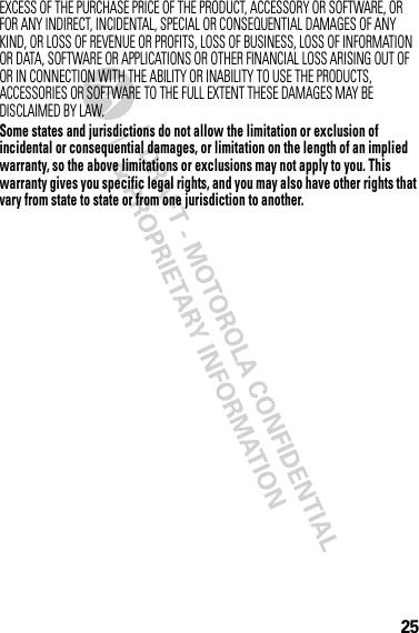 25EXCESS OF THE PURCHASE PRICE OF THE PRODUCT, ACCESSORY OR SOFTWARE, OR FOR ANY INDIRECT, INCIDENTAL, SPECIAL OR CONSEQUENTIAL DAMAGES OF ANY KIND, OR LOSS OF REVENUE OR PROFITS, LOSS OF BUSINESS, LOSS OF INFORMATION OR DATA, SOFTWARE OR APPLICATIONS OR OTHER FINANCIAL LOSS ARISING OUT OF OR IN CONNECTION WITH THE ABILITY OR INABILITY TO USE THE PRODUCTS, ACCESSORIES OR SOFTWARE TO THE FULL EXTENT THESE DAMAGES MAY BE DISCLAIMED BY LAW.Some states and jurisdictions do not allow the limitation or exclusion of incidental or consequential damages, or limitation on the length of an implied warranty, so the above limitations or exclusions may not apply to you. This warranty gives you specific legal rights, and you may also have other rights that vary from state to state or from one jurisdiction to another.