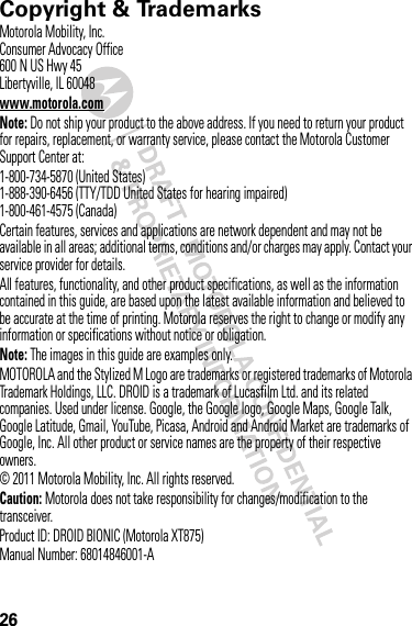 26 Copyright &amp; TrademarksMotorola Mobility, Inc.Consumer Advocacy Office600 N US Hwy 45Libertyville, IL 60048www.motorola.comNote: Do not ship your product to the above address. If you need to return your product for repairs, replacement, or warranty service, please contact the Motorola Customer Support Center at:1-800-734-5870 (United States)1-888-390-6456 (TTY/TDD United States for hearing impaired)1-800-461-4575 (Canada)Certain features, services and applications are network dependent and may not be available in all areas; additional terms, conditions and/or charges may apply. Contact your service provider for details.All features, functionality, and other product specifications, as well as the information contained in this guide, are based upon the latest available information and believed to be accurate at the time of printing. Motorola reserves the right to change or modify any information or specifications without notice or obligation.Note: The images in this guide are examples only.MOTOROLA and the Stylized M Logo are trademarks or registered trademarks of Motorola Trademark Holdings, LLC. DROID is a trademark of Lucasfilm Ltd. and its related companies. Used under license. Google, the Google logo, Google Maps, Google Talk, Google Latitude, Gmail, YouTube, Picasa, Android and Android Market are trademarks of Google, Inc. All other product or service names are the property of their respective owners.© 2011 Motorola Mobility, Inc. All rights reserved.Caution: Motorola does not take responsibility for changes/modification to the transceiver.Product ID: DROID BIONIC (Motorola XT875)Manual Number: 68014846001-A