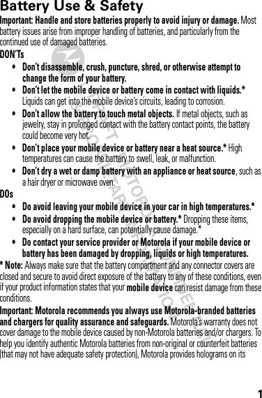 1Battery Use &amp; SafetyBatter y Use &amp; SafetyImportant: Handle and store batteries properly to avoid injury or damage. Most battery issues arise from improper handling of batteries, and particularly from the continued use of damaged batteries.DON’Ts• Don’t disassemble, crush, puncture, shred, or otherwise attempt to change the form of your battery.• Don’t let the mobile device or battery come in contact with liquids.* Liquids can get into the mobile device’s circuits, leading to corrosion.• Don’t allow the battery to touch metal objects. If metal objects, such as jewelry, stay in prolonged contact with the battery contact points, the battery could become very hot.• Don’t place your mobile device or battery near a heat source.* High temperatures can cause the battery to swell, leak, or malfunction.• Don’t dry a wet or damp battery with an appliance or heat source, such as a hair dryer or microwave oven.DOs• Do avoid leaving your mobile device in your car in high temperatures.*• Do avoid dropping the mobile device or battery.* Dropping these items, especially on a hard surface, can potentially cause damage.*• Do contact your service provider or Motorola if your mobile device or battery has been damaged by dropping, liquids or high temperatures.*Note: Always make sure that the battery compartment and any connector covers are closed and secure to avoid direct exposure of the battery to any of these conditions, even if your product information states that your mobile device can resist damage from these conditions.Important: Motorola recommends you always use Motorola-branded batteries and chargers for quality assurance and safeguards. Motorola’s warranty does not cover damage to the mobile device caused by non-Motorola batteries and/or chargers. To help you identify authentic Motorola batteries from non-original or counterfeit batteries (that may not have adequate safety protection), Motorola provides holograms on its 