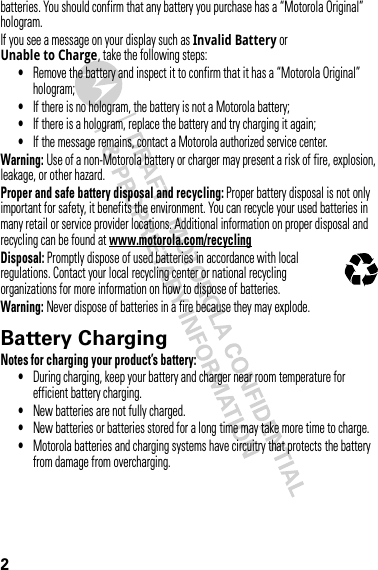 2batteries. You should confirm that any battery you purchase has a “Motorola Original” hologram.If you see a message on your display such as Invalid Battery or Unable to Charge, take the following steps:•Remove the battery and inspect it to confirm that it has a “Motorola Original” hologram;•If there is no hologram, the battery is not a Motorola battery;•If there is a hologram, replace the battery and try charging it again;•If the message remains, contact a Motorola authorized service center.Warning: Use of a non-Motorola battery or charger may present a risk of fire, explosion, leakage, or other hazard.Proper and safe battery disposal and recycling: Proper battery disposal is not only important for safety, it benefits the environment. You can recycle your used batteries in many retail or service provider locations. Additional information on proper disposal and recycling can be found at www.motorola.com/recyclingDisposal: Promptly dispose of used batteries in accordance with local regulations. Contact your local recycling center or national recycling organizations for more information on how to dispose of batteries.Warning: Never dispose of batteries in a fire because they may explode.Battery ChargingBatter y ChargingNotes for charging your product’s battery:•During charging, keep your battery and charger near room temperature for efficient battery charging.•New batteries are not fully charged.•New batteries or batteries stored for a long time may take more time to charge.•Motorola batteries and charging systems have circuitry that protects the battery from damage from overcharging.032375o