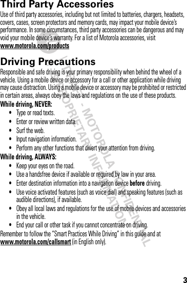 3Third Party AccessoriesUse of third party accessories, including but not limited to batteries, chargers, headsets, covers, cases, screen protectors and memory cards, may impact your mobile device’s performance. In some circumstances, third party accessories can be dangerous and may void your mobile device’s warranty. For a list of Motorola accessories, visit www.motorola.com/productsDriving PrecautionsResponsible and safe driving is your primary responsibility when behind the wheel of a vehicle. Using a mobile device or accessory for a call or other application while driving may cause distraction. Using a mobile device or accessory may be prohibited or restricted in certain areas, always obey the laws and regulations on the use of these products.While driving, NEVER:•Type or read texts.•Enter or review written data.•Surf the web.•Input navigation information.•Perform any other functions that divert your attention from driving.While driving, ALWAYS:•Keep your eyes on the road.•Use a handsfree device if available or required by law in your area.•Enter destination information into a navigation device before driving.•Use voice activated features (such as voice dial) and speaking features (such as audible directions), if available.•Obey all local laws and regulations for the use of mobile devices and accessories in the vehicle.•End your call or other task if you cannot concentrate on driving.Remember to follow the “Smart Practices While Driving” in this guide and at www.motorola.com/callsmart (in English only).