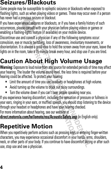 4Seizures/BlackoutsSome people may be susceptible to epileptic seizures or blackouts when exposed to flashing lights, such as when playing videos or games. These may occur even if a person has never had a previous seizure or blackout.If you have experienced seizures or blackouts, or if you have a family history of such occurrences, please consult with your physician before playing videos or games or enabling a flashing-lights feature (if available) on your mobile device.Discontinue use and consult a physician if any of the following symptoms occur: convulsion, eye or muscle twitching, loss of awareness, involuntary movements, or disorientation. It is always a good idea to hold the screen away from your eyes, leave the lights on in the room, take a 15-minute break every hour, and stop use if you are tired.Caution About High Volume UsageWarning: Exposure to loud noise from any source for extended periods of time may affect your hearing. The louder the volume sound level, the less time is required before your hearing could be affected. To protect your hearing:•Limit the amount of time you use headsets or headphones at high volume.•Avoid turning up the volume to block out noisy surroundings.•Turn the volume down if you can’t hear people speaking near you.If you experience hearing discomfort, including the sensation of pressure or fullness in your ears, ringing in your ears, or muffled speech, you should stop listening to the device through your headset or headphones and have your hearing checked.For more information about hearing, see our website at direct.motorola.com/hellomoto/nss/AcousticSafety.asp (in English only).Repetitive MotionWhen you repetitively perform actions such as pressing keys or entering finger-written characters, you may experience occasional discomfort in your hands, arms, shoulders, neck, or other parts of your body. If you continue to have discomfort during or after such use, stop use and see a physician.