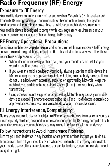 7Radio Frequency (RF) EnergyExposure to RF EnergyYour mobile device contains a transmitter and receiver. When it is ON, it receives and transmits RF energy. When you communicate with your mobile device, the system handling your call controls the power level at which your mobile device transmits.Your mobile device is designed to comply with local regulatory requirements in your country concerning exposure of human beings to RF energy.RF Energy Operational PrecautionsFor optimal mobile device performance, and to be sure that human exposure to RF energy does not exceed the guidelines set forth in the relevant standards, always follow these instructions and precautions:•When placing or receiving a phone call, hold your mobile device just like you would a landline phone.•If you wear the mobile device on your body, always place the mobile device in a Motorola-supplied or approved clip, holder, holster, case, or body harness. If you do not use a body-worn accessory supplied or approved by Motorola, keep the mobile device and its antenna at least 2.5 cm (1 inch) from your body when transmitting.•Using accessories not supplied or approved by Motorola may cause your mobile device to exceed RF energy exposure guidelines. For a list of Motorola-supplied or approved accessories, visit our website at: www.motorola.com.RF Energy Interference/CompatibilityNearly every electronic device is subject to RF energy interference from external sources if inadequately shielded, designed, or otherwise configured for RF energy compatibility. In some circumstances, your mobile device may cause interference with other devices.Follow Instructions to Avoid Interference ProblemsTurn off your mobile device in any location where posted notices instruct you to do so.In an aircraft, turn off your mobile device whenever instructed to do so by airline staff. If your mobile device offers an airplane mode or similar feature, consult airline staff about using it in flight.