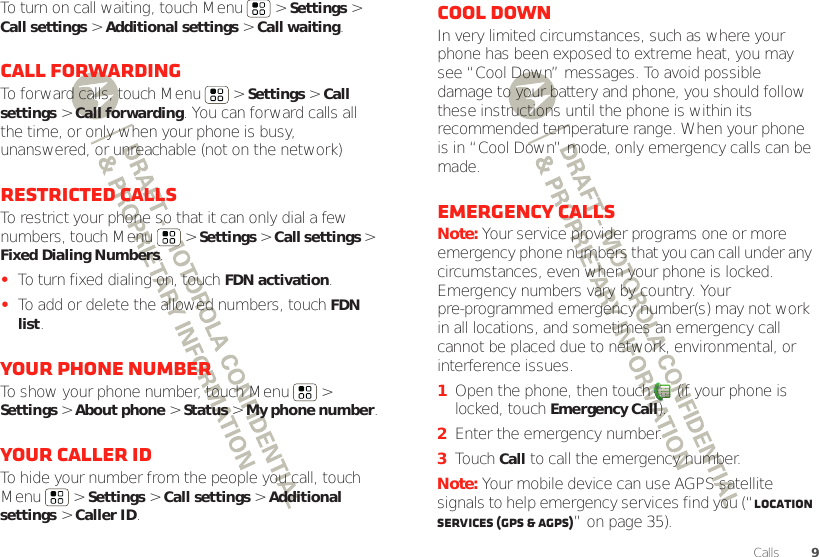 9CallsTo turn on call waiting, touch Menu &gt; Settings &gt; Call settings &gt; Additional settings &gt; Call waiting.Call forwardingTo forward calls, touch Menu  &gt; Settings &gt; Call settings &gt; Call forwarding. You can forward calls all the time, or only when your phone is busy, unanswered, or unreachable (not on the network)Restricted callsTo restrict your phone so that it can only dial a few numbers, touch Menu &gt; Settings &gt; Call settings &gt; Fixed Dialing Numbers.•To turn fixed dialing on, touchFDN activation.•To add or delete the allowed numbers, touch FDN list.Your phone numberTo show your phone number, touch Menu  &gt; Settings &gt; About phone &gt; Status &gt; My phone number.Your caller IDTo hide your number from the people you call, touch Menu &gt; Settings &gt; Call settings &gt; Additional settings &gt; Caller ID.Cool downIn very limited circumstances, such as where your phone has been exposed to extreme heat, you may see “Cool Down” messages. To avoid possible damage to your battery and phone, you should follow these instructions until the phone is within its recommended temperature range. When your phone is in “Cool Down” mode, only emergency calls can be made.Emergency callsNote: Your service provider programs one or more emergency phone numbers that you can call under any circumstances, even when your phone is locked. Emergency numbers vary by country. Your pre-programmed emergency number(s) may not work in all locations, and sometimes an emergency call cannot be placed due to network, environmental, or interference issues.  1Open the phone, then touch  (if your phone is locked, touchEmergency Call).2Enter the emergency number.3TouchCall to call the emergency number.Note: Your mobile device can use AGPS satellite signals to help emergency services find you (“Location Services (GPS &amp; AGPS)” on page 35).