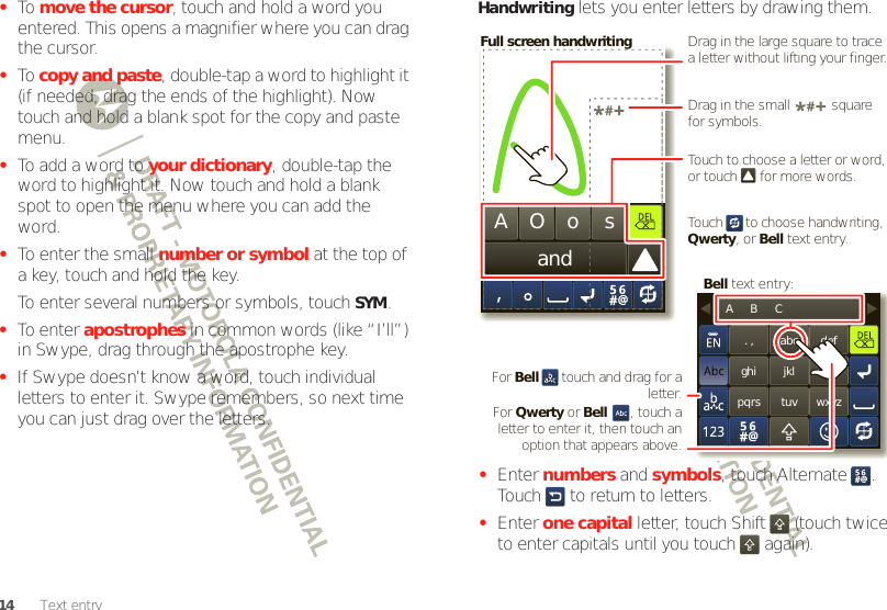 14 Text entry•To  move the cursor, touch and hold a word you entered. This opens a magnifier where you can drag the cursor.•To  copy and paste, double-tap a word to highlight it (if needed, drag the ends of the highlight). Now touch and hold a blank spot for the copy and paste menu.•To add a word to your dictionary, double-tap the word to highlight it. Now touch and hold a blank spot to open the menu where you can add the word.•To enter the small number or symbol at the top of a key, touch and hold the key.To enter several numbers or symbols, touch SYM.•To enter apostrophes in common words (like “I’ll”) in Swype, drag through the apostrophe key.•If Swype doesn’t know a word, touch individual letters to enter it. Swype remembers, so next time you can just drag over the letters.Handwriting lets you enter letters by drawing them.•Enter numbers and symbols, touch Alternate . Touch   to return to letters.•Enter one capital letter, touch Shift  (touch twice to enter capitals until you touch   again).andAOos. ,ghipqrsabcjkltuvdefmnowxyzA      B      CTouch to choose a letter or word, or touch      for more words.Drag in the large square to trace a letter without lifting your finger.Drag in the small           square for symbols.For Bell      touch and drag for a letter.Full screen handwritingBell text entry:For Qwerty or Bell      , touch a letter to enter it, then touch an option that appears above.Touch      to choose handwriting, Qwerty, or Bell text entry.