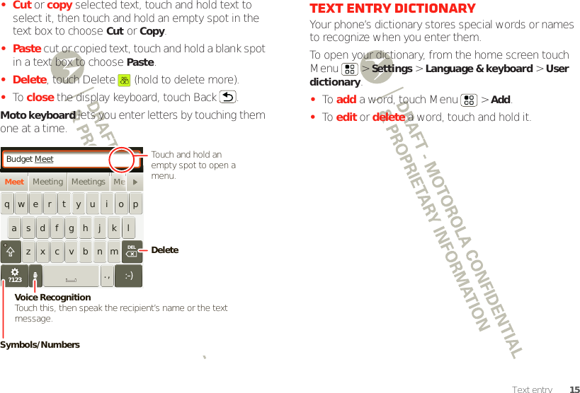 15Text entry•Cut or copy selected text, touch and hold text to select it, then touch and hold an empty spot in the text box to choose Cut or Copy.•Paste cut or copied text, touch and hold a blank spot in a text box to choose Paste.• Delete, touch Delete  (hold to delete more).•To  close the display keyboard, touch Back .Moto keyboard lets you enter letters by touching them one at a time.Budget MeetMeeting Meetings MeMeetasdfghjklqwe r t yu i opzxcvbnm. ,DELMMeeeeeeeeeeeeeeeeee?123DeleteSymbols/NumbersVoice RecognitionTouch this, then speak the recipient’s name or the text message.Touch and hold an empty spot to open a menu.Text entry dictionaryYour phone’s dictionary stores special words or names to recognize when you enter them.To open your dictionary, from the home screen touch Menu  &gt; Settings &gt; Language &amp; keyboard &gt; User dictionary.•To  add a word, touch Menu  &gt; Add.•To  edit or delete a word, touch and hold it.