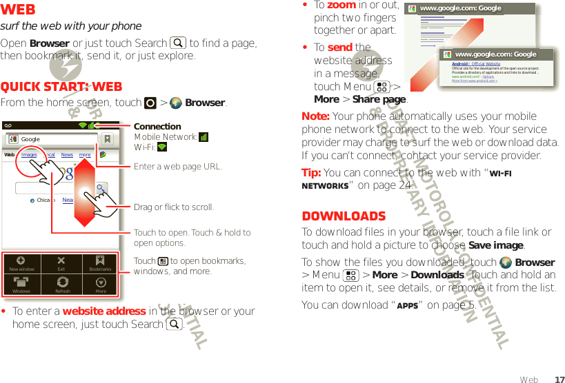 17WebWebsurf the web with your phoneOpen Browser or just touch Search  to find a page, then bookmark it, send it, or just explore. Quick start: WebFrom the home screen, touch   &gt; Browser.•To enter a website address in the browser or your home screen, just touch Search .New windowWindowsExitRefreshBookmarksMoreWeb Images Local News moreNear me nowChicagoGoogle11:19Touch to open. Touch &amp; hold to open options.Drag or flick to scroll.Enter a web page URL.Touch      to open bookmarks, windows, and more.ConnectionMobile Network: Wi-Fi: •To  zoom in or out, pinch two fingers together or apart.•To  send the website address in a message, touch Menu   &gt; More &gt; Share page.Note: Your phone automatically uses your mobile phone network to connect to the web. Your service provider may charge to surf the web or download data. If you can’t connect, contact your service provider.Tip: You can connect to the web with “Wi-Fi networks” on page 24.DownloadsTo download files in your browser, touch a file link or touch and hold a picture to choose Save image.To show the files you downloaded, touch Browser &gt; Menu   &gt; More &gt; Downloads. Touch and hold an item to open it, see details, or remove it from the list.You can download “Apps” on page 5.www.google.com: Googlewww.google.com: GoogleAndroid | Official WebsiteOfficial site for the development of the open source project. Provides a directory of applications and links to download ..www.android.com/ - OptionsMore from www.android.com »