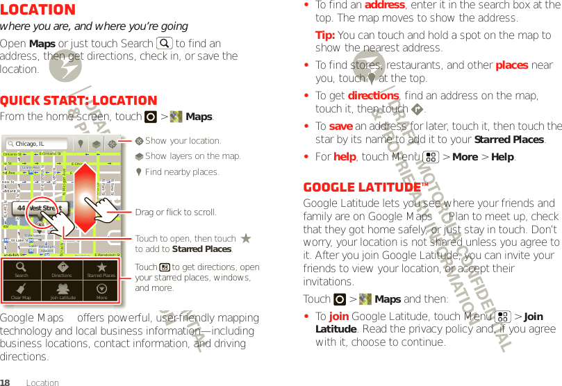 18 LocationLocationwhere you are, and where you’re goingOpen Maps or just touch Search  to find an address, then get directions, check in, or save the location.Quick start: LocationFrom the home screen, touch  &gt; Maps.Google Maps™ offers powerful, user-friendly mapping technology and local business information—including business locations, contact information, and driving directions.Chicago, ILN Clark StWacker DrME Ontario StE Ohio StN Rush StN Park StN New StN Wabash AveN Dearborn StE Grand AveE Randolph StN Micigan AveN Micigan AverD submuloC NW Lake St W Lake StE Wacker PlState/LakeGrand RedLakeRandolphSt MetraRandolph/WabashWashington-BlueE S WaterStMMMMOntario StDDDeeeeeaaarrbbboorrnnSSSt44 West StreetASearchClear MapDirectionsJoin LatitudeStarred PlacesMoreTouch to open, then touch to add to Starred Places.Drag or flick to scroll.Find nearby places.Show your location.Show layers on the map.Touch      to get directions, open your starred places, windows, and more.•To find an address, enter it in the search box at the top. The map moves to show the address.Tip: You can touch and hold a spot on the map to show the nearest address.•To find stores, restaurants, and other places near you, touch   at the top.•To get directions, find an address on the map, touch it, then touch  .•To  save an address for later, touch it, then touch the star by its name to add it to your Starred Places.•For help, touch Menu  &gt; More &gt; Help.Google Latitude™Google Latitude lets you see where your friends and family are on Google Maps™. Plan to meet up, check that they got home safely, or just stay in touch. Don’t worry, your location is not shared unless you agree to it. After you join Google Latitude, you can invite your friends to view your location, or accept their invitations.Touch &gt; Maps and then:•To  join Google Latitude, touch Menu  &gt; Join Latitude. Read the privacy policy and, if you agree with it, choose to continue.