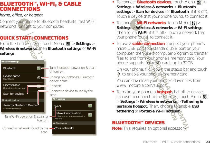 23Bluetooth™, Wi-Fi, &amp; cable connectionsBluetooth™, Wi-Fi, &amp; cable connectionshome, office, or hotspotConnect your phone to Bluetooth headsets, fast Wi-Fi networks, or right to your computer.Quick start: connectionsFrom the home screen, touch Menu  &gt; Settings &gt; Wireless &amp; networks, then Bluetooth settings or Wi-Fi settings.Wi-Fi networksWi-Fi settingsNotify me when an open network is availableNetwork notification(Your network)Wi-FiBluetooth devicesBluetooth settings(Your Phone)Device nameScan for devicesMake device discoverableDiscoverableBluetoothPair with this device(Nearby Bluetooth Device)Turn Bluetooth power on &amp; scan, or turn off.Change your phone’s Bluetooth device name.Turn Wi-Fi power on &amp; scan, or  turn off.Re-scan.Connect a device found by the scan.Connect a network found by the scan.•To connect Bluetooth devices, touch Menu  &gt; Settings &gt; Wireless &amp; networks &gt; Bluetooth settings &gt; Scan for devices (or Bluetooth, if it is off). Touch a device that your phone found, to connect it.•To connect Wi-Fi networks, touch Menu  &gt; Settings &gt; Wireless &amp; networks &gt; Wi-Fi settings (then touch Wi-Fi, if it is off). Touch a network that your phone found, to connect it.•To use a cable connection, connect your phone’s micro USB port to a standard USB port on your computer, then use a computer program to transfer files to and from your phone’s memory card. Your phone supports microSD cards up to 32GB.On your phone, flick down the status bar and touch  to enable your phone’s memory card.You can download your phone’s driver files from www.motorola.com/support.•To make your phone a hotspot that other devices can use to connect to the Internet, touch Menu  &gt; Settings &gt; Wireless &amp; networks &gt; Tethering &amp; portable hotspot. Then, choose to enable USB tethering or Portable Wi-Fi hotspot.Bluetooth™ devicesNote: This requires an optional accessory.