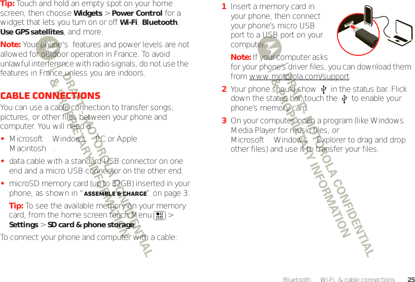 25Bluetooth™, Wi-Fi, &amp; cable connectionsTip: Touch and hold an empty spot on your home screen, then choose Widgets &gt; Power Control for a widget that lets you turn on or off Wi-Fi, Bluetooth, Use GPS satellites, and more.Note: Your phone&apos;s  features and power levels are not allowed for outdoor operation in France. To avoid unlawful interference with radio signals, do not use the  features in France unless you are indoors.Cable connectionsYou can use a cable connection to transfer songs, pictures, or other files between your phone and computer. You will need a:•Microsoft™ Windows™ PC or Apple™ Macintosh™.•data cable with a standard USB connector on one end and a micro USB connector on the other end.•microSD memory card (up to 32GB) inserted in your phone, as shown in “Assemble &amp; charge” on page 3.Tip: To see the available memory on your memory card, from the home screen touch Menu  &gt; Settings &gt; SD card &amp; phone storage.To connect your phone and computer with a cable:  1Insert a memory card in your phone, then connect your phone’s micro USB port to a USB port on your computer.Note: If your computer asks for your phone’s driver files, you can download them from www.motorola.com/support.2Your phone should show   in the status bar. Flick down the status bar, touch the   to enable your phone’s memory card.3On your computer, open a program (like Windows™ Media Player for music files, or Microsoft™ Windows™ Explorer to drag and drop other files) and use it to transfer your files.