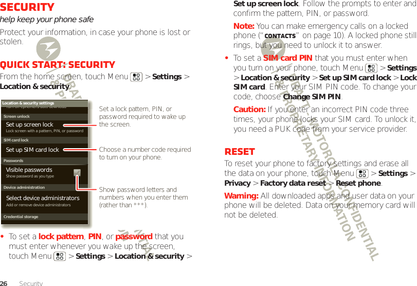 26 SecuritySecurityhelp keep your phone safeProtect your information, in case your phone is lost or stolen.Quick start: SecurityFrom the home screen, touch Menu  &gt; Settings &gt; Location &amp; security.•To set a lock pattern, PIN, or password that you must enter whenever you wake up the screen, touch Menu  &gt; Settings &gt; Location &amp; security &gt; Device administrationLock screen with a pattern, PIN, or passwordSet up screen lockShow password as you typeTurn off ephemeris auto downloadVisible passwordsCredential storageScreen unlockPasswordsAdd or remove device administratorsSelect device administratorsLocation &amp; security settingsSet up SIM card lockSIM card lockShow password letters and numbers when you enter them (rather than ***).Choose a number code required to turn on your phone.Set a lock pattern, PIN, or password required to wake up the screen.Set up screen lock. Follow the prompts to enter and confirm the pattern, PIN, or password.Note: You can make emergency calls on a locked phone (“Contacts” on page 10). A locked phone still rings, but you need to unlock it to answer.•To set a SIM card PIN that you must enter when you turn on your phone, touch Menu  &gt; Settings &gt; Location &amp; security &gt; Set up SIM card lock &gt; Lock SIM card. Enter your SIM PIN code. To change your code, choose Change SIM PIN.Caution: If you enter an incorrect PIN code three times, your phone locks your SIM card. To unlock it, you need a PUK code from your service provider.ResetTo reset your phone to factory settings and erase all the data on your phone, touch Menu  &gt; Settings &gt; Privacy &gt; Factory data reset &gt; Reset phone.Warning: All downloaded apps and user data on your phone will be deleted. Data on your memory card will not be deleted.