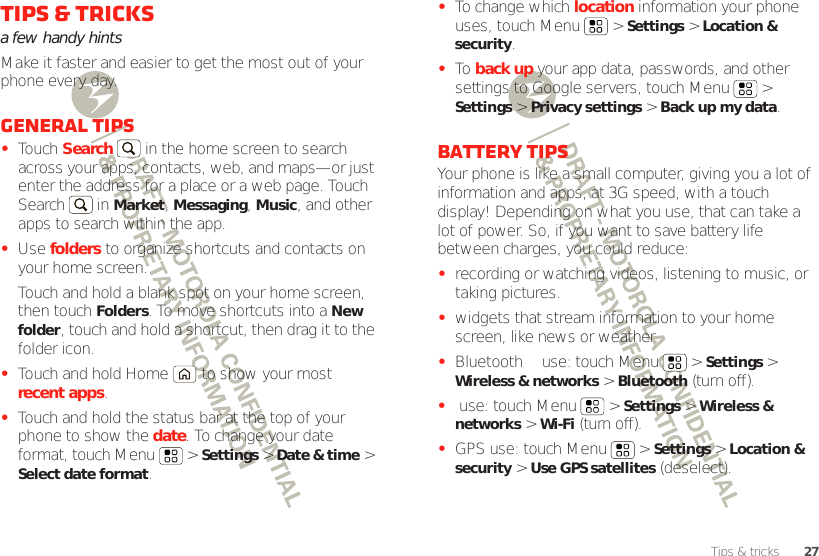 27Tips &amp; tricksTips &amp; tricksa few handy hintsMake it faster and easier to get the most out of your phone every day.General tips•Touch Search  in the home screen to search across your apps, contacts, web, and maps—or just enter the address for a place or a web page. Touch Search  in Market, Messaging, Music, and other apps to search within the app.•Use folders to organize shortcuts and contacts on your home screen.Touch and hold a blank spot on your home screen, then touch Folders. To move shortcuts into a New folder, touch and hold a shortcut, then drag it to the folder icon.•Touch and hold Home  to show your most recent apps.•Touch and hold the status bar at the top of your phone to show the date. To change your date format, touch Menu  &gt; Settings &gt; Date &amp; time &gt; Select date format.•To change which location information your phone uses, touch Menu  &gt; Settings &gt; Location &amp; security.•To  back up your app data, passwords, and other settings to Google servers, touch Menu  &gt; Settings &gt; Privacy settings &gt; Back up my data.Battery tipsYour phone is like a small computer, giving you a lot of information and apps, at 3G speed, with a touch display! Depending on what you use, that can take a lot of power. So, if you want to save battery life between charges, you could reduce:•recording or watching videos, listening to music, or taking pictures.•widgets that stream information to your home screen, like news or weather.•Bluetooth™ use: touch Menu  &gt; Settings &gt; Wireless &amp; networks &gt; Bluetooth (turn off).• use: touch Menu  &gt; Settings &gt; Wireless &amp; networks &gt; Wi-Fi (turn off).•GPS use: touch Menu  &gt; Settings &gt; Location &amp; security &gt; Use GPS satellites (deselect).