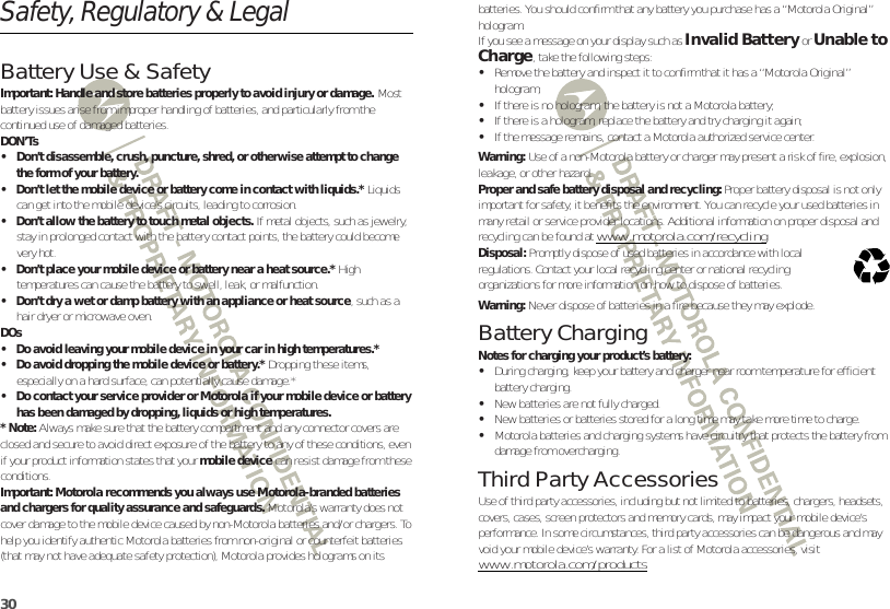 30Safety, Regulatory &amp; LegalBattery Use &amp; SafetyBattery Use &amp; SafetyImportant: Handle and store batteries properly to avoid injury or damage. Most battery issues arise from improper handling of batteries, and particularly from the continued use of damaged batteries.DON’Ts• Don’t disassemble, crush, puncture, shred, or otherwise attempt to change the form of your battery.• Don’t let the mobile device or battery come in contact with liquids.* Liquids can get into the mobile device’s circuits, leading to corrosion.• Don’t allow the battery to touch metal objects. If metal objects, such as jewelry, stay in prolonged contact with the battery contact points, the battery could become very hot.• Don’t place your mobile device or battery near a heat source.* High temperatures can cause the battery to swell, leak, or malfunction.• Don’t dry a wet or damp battery with an appliance or heat source, such as a hair dryer or microwave oven.DOs• Do avoid leaving your mobile device in your car in high temperatures.*• Do avoid dropping the mobile device or battery.* Dropping these items, especially on a hard surface, can potentially cause damage.*• Do contact your service provider or Motorola if your mobile device or battery has been damaged by dropping, liquids or high temperatures.* Note: Always make sure that the battery compartment and any connector covers are closed and secure to avoid direct exposure of the battery to any of these conditions, even if your product information states that your mobile device can resist damage from these conditions.Important: Motorola recommends you always use Motorola-branded batteries and chargers for quality assurance and safeguards. Motorola’s warranty does not cover damage to the mobile device caused by non-Motorola batteries and/or chargers. To help you identify authentic Motorola batteries from non-original or counterfeit batteries (that may not have adequate safety protection), Motorola provides holograms on its batteries. You should confirm that any battery you purchase has a “Motorola Original” hologram.If you see a message on your display such as Invalid Battery or Unable to Charge, take the following steps:•Remove the battery and inspect it to confirm that it has a “Motorola Original” hologram;•If there is no hologram, the battery is not a Motorola battery;•If there is a hologram, replace the battery and try charging it again;•If the message remains, contact a Motorola authorized service center.Warning: Use of a non-Motorola battery or charger may present a risk of fire, explosion, leakage, or other hazard.Proper and safe battery disposal and recycling: Proper battery disposal is not only important for safety, it benefits the environment. You can recycle your used batteries in many retail or service provider locations. Additional information on proper disposal and recycling can be found at www.motorola.com/recyclingDisposal: Promptly dispose of used batteries in accordance with local regulations. Contact your local recycling center or national recycling organizations for more information on how to dispose of batteries.Warning: Never dispose of batteries in a fire because they may explode.Battery ChargingBattery Chargin gNotes for charging your product’s battery:•During charging, keep your battery and charger near room temperature for efficient battery charging.•New batteries are not fully charged.•New batteries or batteries stored for a long time may take more time to charge.•Motorola batteries and charging systems have circuitry that protects the battery from damage from overcharging.Third Party AccessoriesUse of third party accessories, including but not limited to batteries, chargers, headsets, covers, cases, screen protectors and memory cards, may impact your mobile device’s performance. In some circumstances, third party accessories can be dangerous and may void your mobile device’s warranty. For a list of Motorola accessories, visit www.motorola.com/products032375o