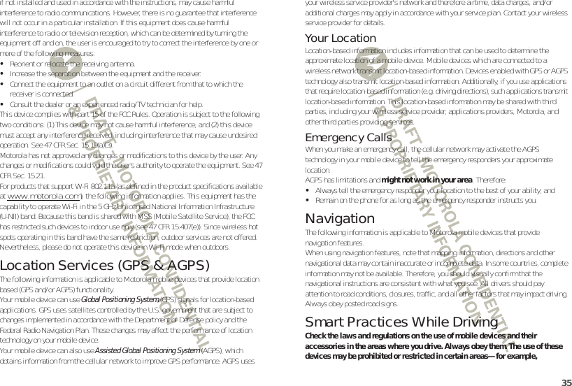 35if not installed and used in accordance with the instructions, may cause harmful interference to radio communications. However, there is no guarantee that interference will not occur in a particular installation. If this equipment does cause harmful interference to radio or television reception, which can be determined by turning the equipment off and on, the user is encouraged to try to correct the interference by one or more of the following measures:•Reorient or relocate the receiving antenna.•Increase the separation between the equipment and the receiver.•Connect the equipment to an outlet on a circuit different from that to which the receiver is connected.•Consult the dealer or an experienced radio/TV technician for help.This device complies with part 15 of the FCC Rules. Operation is subject to the following two conditions: (1) This device may not cause harmful interference, and (2) this device must accept any interference received, including interference that may cause undesired operation. See 47 CFR Sec. 15.19(a)(3).Motorola has not approved any changes or modifications to this device by the user. Any changes or modifications could void the user’s authority to operate the equipment. See 47 CFR Sec. 15.21.For products that support W-Fi 802.11a (as defined in the product specifications available at www.motorola.com), the following information applies. This equipment has the capability to operate Wi-Fi in the 5 GHz Unlicensed National Information Infrastructure (U-NII) band. Because this band is shared with MSS (Mobile Satellite Service), the FCC has restricted such devices to indoor use only (see 47 CFR 15.407(e)). Since wireless hot spots operating in this band have the same restriction, outdoor services are not offered. Nevertheless, please do not operate this device in Wi-Fi mode when outdoors.Location Services (GPS &amp; AGPS)GPS &amp; AGPSThe following information is applicable to Motorola mobile devices that provide location based (GPS and/or AGPS) functionality.Your mobile device can use Global Positioning System (GPS) signals for location-based applications. GPS uses satellites controlled by the U.S. government that are subject to changes implemented in accordance with the Department of Defense policy and the Federal Radio Navigation Plan. These changes may affect the performance of location technology on your mobile device.Your mobile device can also use Assisted Global Positioning System (AGPS), which obtains information from the cellular network to improve GPS performance. AGPS uses your wireless service provider&apos;s network and therefore airtime, data charges, and/or additional charges may apply in accordance with your service plan. Contact your wireless service provider for details.Your LocationLocation-based information includes information that can be used to determine the approximate location of a mobile device. Mobile devices which are connected to a wireless network transmit location-based information. Devices enabled with GPS or AGPS technology also transmit location-based information. Additionally, if you use applications that require location-based information (e.g. driving directions), such applications transmit location-based information. This location-based information may be shared with third parties, including your wireless service provider, applications providers, Motorola, and other third parties providing services.Emergency CallsWhen you make an emergency call, the cellular network may activate the AGPS technology in your mobile device to tell the emergency responders your approximate location.AGPS has limitations and might not work in your area. Therefore:•Always tell the emergency responder your location to the best of your ability; and•Remain on the phone for as long as the emergency responder instructs you.NavigationNavigationThe following information is applicable to Motorola mobile devices that provide navigation features.When using navigation features, note that mapping information, directions and other navigational data may contain inaccurate or incomplete data. In some countries, complete information may not be available. Therefore, you should visually confirm that the navigational instructions are consistent with what you see. All drivers should pay attention to road conditions, closures, traffic, and all other factors that may impact driving. Always obey posted road signs.Smart Practices While DrivingDriving SafetyCheck the laws and regulations on the use of mobile devices and their accessories in the areas where you drive. Always obey them. The use of these devices may be prohibited or restricted in certain areas—for example, 