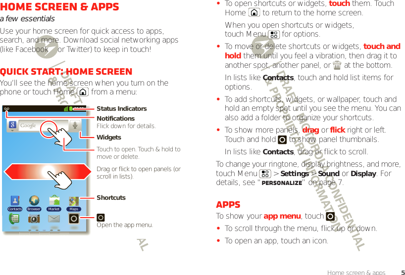 5Home screen &amp; appsHome screen &amp; appsa few essentialsUse your home screen for quick access to apps, search, and more. Download social networking apps (like Facebook™ or Twitter) to keep in touch!Quick start: Home screenYou’ll see the home screen when you turn on the phone or touch Home  from a menu:11:19BrowserContacts Market MapsNotificationsFlick down for details.Status IndicatorsShortcuts Open the app menu.WidgetsTouch to open. Touch &amp; hold to move or delete.Drag or flick to open panels (or scroll in lists).•To open shortcuts or widgets, touch them. Touch Home  to return to the home screen.When you open shortcuts or widgets, touch Menu  for options.•To move or delete shortcuts or widgets, touch and hold them until you feel a vibration, then drag it to another spot, another panel, or   at the bottom.In lists like Contacts, touch and hold list items for options.•To add shortcuts, widgets, or wallpaper, touch and hold an empty spot until you see the menu. You can also add a folder to organize your shortcuts.•To show more panels, drag or flick right or left. Touch and hold   to show panel thumbnails.In lists like Contacts, drag or flick to scroll.To change your ringtone, display brightness, and more, touch Menu  &gt; Settings &gt; Sound or Display. For details, see “Personalize” on page 7.AppsTo show your app menu, touch .•To scroll through the menu, flick up or down.•To open an app, touch an icon.