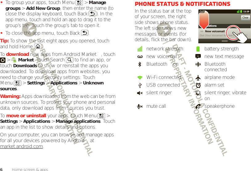 6Home screen &amp; apps•To group your apps, touch Menu  &gt; Manage groups &gt; Add New Group, then enter the name (to close the display keyboard, touch Back ). In the app menu, touch and hold an app to drag it to the group’s tab. Touch the group’s tab to open it.•To close the app menu, touch Back .Tip: To show the last eight apps you opened, touch and hold Home .To  download new apps from Android Market™, touch  &gt; Market. Touch Search  to find an app, or touch Downloads to show or reinstall the apps you downloaded. To download apps from websites, you need to change your security settings: Touch Menu  &gt; Settings &gt; Applications &gt; Unknown sources.Warning: Apps downloaded from the web can be from unknown sources. To protect your phone and personal data, only download apps from sources you trust.To  move or uninstall your apps, touch Menu  &gt; Settings &gt; Applications &gt; Manage applications. Touch an app in the list to show details and options.On your computer, you can browse and manage apps for all your devices powered by Android™ at market.android.com.Phone status &amp; notificationsIn the status bar at the top of your screen, the right side shows phone status. The left side shows new messages or events (for details, flick the bar down).network strength battery strengthnew voicemail new text messageBluetooth™ on Bluetooth connectedWi-Fi connected airplane modeUSB connected alarm setsilent ringer silent ringer, vibrate onmute call speakerphoneClearNotifications10:32New voicemailDial (Your Voicemail Number)11:19