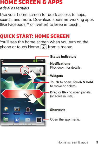 9Home screen &amp; appsHome screen &amp; appsa few essentialsUse your home screen for quick access to apps, search, and more. Download social networking apps (like Facebook™ or Twitter) to keep in touch!Quick start: Home screenYou’ll see the home screen when you turn on the phone or touch Home  from a menu:11:19Browser Camera CamcorderNotificationsFlick down for details.Status IndicatorsShortcuts Open the app menu.WidgetsTo u ch to open. To u ch &amp; holdto move or delete.Drag or flick to open panels(or scroll in lists).