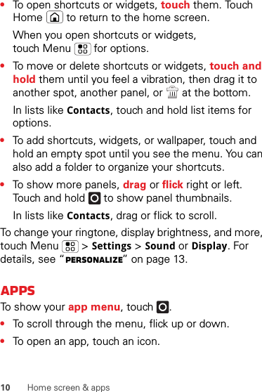 10 Home screen &amp; apps•To open shortcuts or widgets, touch them. Touch Home  to return to the home screen.When you open shortcuts or widgets, touch Menu  for options.•To move or delete shortcuts or widgets, touch and hold them until you feel a vibration, then drag it to another spot, another panel, or   at the bottom.In lists like Contacts, touch and hold list items for options.•To add shortcuts, widgets, or wallpaper, touch and hold an empty spot until you see the menu. You can also add a folder to organize your shortcuts.•To show more panels, drag or flick right or left. Touch and hold   to show panel thumbnails.In lists like Contacts, drag or flick to scroll.To change your ringtone, display brightness, and more, touch Menu  &gt;Settings &gt;Sound or Display. For details, see “Personalize” on page 13.AppsTo show your app menu, touch .•To scroll through the menu, flick up or down.•To open an app, touch an icon.