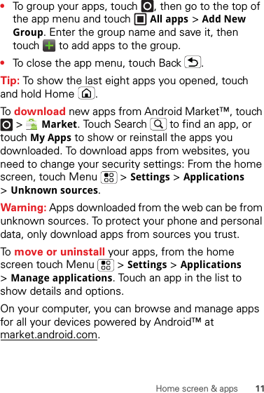 11Home screen &amp; apps•To group your apps, touch , then go to the top of the app menu and touch All apps &gt;Add New Group. Enter the group name and save it, then touch   to add apps to the group.•To close the app menu, touch Back .Tip: To show the last eight apps you opened, touch and hold Home .To  download new apps from Android Market™, touch  &gt;Market. Touch Search  to find an app, or touch My Apps to show or reinstall the apps you downloaded. To download apps from websites, you need to change your security settings: From the home screen, touch Menu  &gt;Settings &gt;Applications &gt;Unknown sources.Warning: Apps downloaded from the web can be from unknown sources. To protect your phone and personal data, only download apps from sources you trust.To  move or uninstall your apps, from the home screen touch Menu  &gt;Settings &gt;Applications &gt;Manage applications. Touch an app in the list to show details and options.On your computer, you can browse and manage apps for all your devices powered by Android™ at market.android.com.