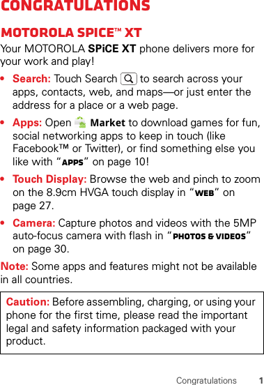 1CongratulationsCongratulationsMOTOROLA Spice™ XTYour MOTOROLA SPiCE XT phone delivers more for your work and play!• Search: Touch Search  to search across your apps, contacts, web, and maps—or just enter the address for a place or a web page.• Apps: Open Market to download games for fun, social networking apps to keep in touch (like Facebook™ or Twitter), or find something else you like with “Apps” on page 10!• Touch Display: Browse the web and pinch to zoom on the 8.9cm HVGA touch display in “Web” on page 27.• Camera: Capture photos and videos with the 5MP auto-focus camera with flash in “Photos &amp; videos” on page 30.Note: Some apps and features might not be available in all countries.Caution: Before assembling, charging, or using your phone for the first time, please read the important legal and safety information packaged with your product.