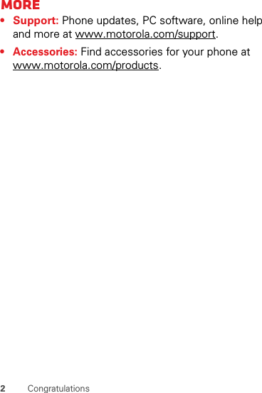 2CongratulationsMore• Support: Phone updates, PC software, online help and more at www.motorola.com/support.• Accessories: Find accessories for your phone at www.motorola.com/products.