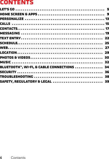 4ContentsContentsLet’s go . . . . . . . . . . . . . . . . . . . . . . . . . . . . . . . . . . . . . . . . . . . . . . . .   5Home screen &amp; apps . . . . . . . . . . . . . . . . . . . . . . . . . . . . . . . . . . . .   9Personalize  . . . . . . . . . . . . . . . . . . . . . . . . . . . . . . . . . . . . . . . . . . . 13Calls  . . . . . . . . . . . . . . . . . . . . . . . . . . . . . . . . . . . . . . . . . . . . . . . . . . 15Contacts. . . . . . . . . . . . . . . . . . . . . . . . . . . . . . . . . . . . . . . . . . . . . . . 17Messaging  . . . . . . . . . . . . . . . . . . . . . . . . . . . . . . . . . . . . . . . . . . . . . 19Text entry . . . . . . . . . . . . . . . . . . . . . . . . . . . . . . . . . . . . . . . . . . . .   22Schedule. . . . . . . . . . . . . . . . . . . . . . . . . . . . . . . . . . . . . . . . . . . . . .   25Web. . . . . . . . . . . . . . . . . . . . . . . . . . . . . . . . . . . . . . . . . . . . . . . . . . .   27Location . . . . . . . . . . . . . . . . . . . . . . . . . . . . . . . . . . . . . . . . . . . . . .   29Photos &amp; videos. . . . . . . . . . . . . . . . . . . . . . . . . . . . . . . . . . . . . . .   30Music . . . . . . . . . . . . . . . . . . . . . . . . . . . . . . . . . . . . . . . . . . . . . . . . .   32Bluetooth™, Wi-Fi, &amp; cable connections . . . . . . . . . . . . . . .  34Security . . . . . . . . . . . . . . . . . . . . . . . . . . . . . . . . . . . . . . . . . . . . . .   36Troubleshooting . . . . . . . . . . . . . . . . . . . . . . . . . . . . . . . . . . . . .   38Safety, Regulatory &amp; Legal  . . . . . . . . . . . . . . . . . . . . . . . . . . .   39