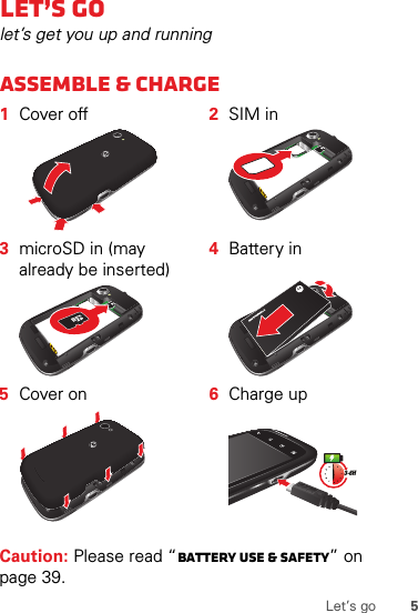 5Let’s goLet’s golet’s get you up and runningAssemble &amp; charge  Caution: Please read “Battery Use &amp; Safety” on page 39.1Cover off 2SIM in3microSD in (mayalready be inserted)4Battery in5Cover on 6Charge up3-6H