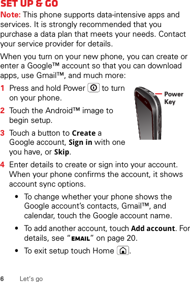 6Let’s goSet up &amp; goNote: This phone supports data-intensive apps and services. It is strongly recommended that you purchase a data plan that meets your needs. Contact your service provider for details.When you turn on your new phone, you can create or enter a Google™ account so that you can download apps, use Gmail™, and much more:  1Press and hold Power  to turn on your phone.2Touch the Android™ image to begin setup.3Touch a button to Create a Google account, Sign in with one you have, or Skip.4Enter details to create or sign into your account. When your phone confirms the account, it shows account sync options.•To change whether your phone shows the Google account’s contacts, Gmail™, and calendar, touch the Google account name.•To add another account, touch Add account. For details, see “Email” on page 20.•To exit setup touch Home .Power Key