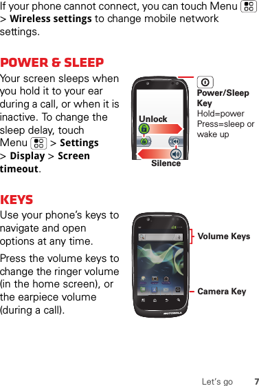 7Let’s goIf your phone cannot connect, you can touch Menu  &gt;Wireless settings to change mobile network settings.Power &amp; sleepYour screen sleeps when you hold it to your ear during a call, or when it is inactive. To change the sleep delay, touch Menu  &gt;Settings &gt;Display &gt;Screen timeout.KeysUse your phone’s keys to navigate and open options at any time.Press the volume keys to change the ringer volume (in the home screen), or the earpiece volume (during a call).SilenceUnlockPower/Sleep KeyHold=powerPress=sleep or wake up11:19Camcorder11:19CamcorderCd11Camera KeyVolume Keys