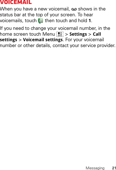 21MessagingVoicemailWhen you have a new voicemail,   shows in the status bar at the top of your screen. To hear voicemails, touch  then touch and hold 1.If you need to change your voicemail number, in the home screen touch Menu  &gt;Settings &gt;Call settings &gt;Voicemail settings. For your voicemail number or other details, contact your service provider.