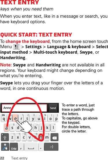 22 Text entryText entrykeys when you need themWhen you enter text, like in a message or search, you have keyboard options.Quick start: Text entryTo  change the keyboard, from the home screen touch Menu  &gt;Settings &gt;Language &amp; keyboard &gt;Select input method &gt;Multi-touch keyboard, Swype, or Handwriting.Note: Swype and Handwriting are not available in all regions. Your keyboard might change depending on what you’re entering.Swype lets you drag your finger over the letters of a word, in one continuous motion.Send:-)asdfghj k lqwe r t y u i opzxcvbnmEN @# 12 3_%()!7890 /?&amp;$456+:;“,.SYMTo enter a word, just trace a path through the letters.To capitalize, go above the keypad.For double letters, circle the letter.To enter a word, just trace a path through the letters.To capitalize, go above the keypad.For double letters, circle the letter.AnneAnneAnneaenaen