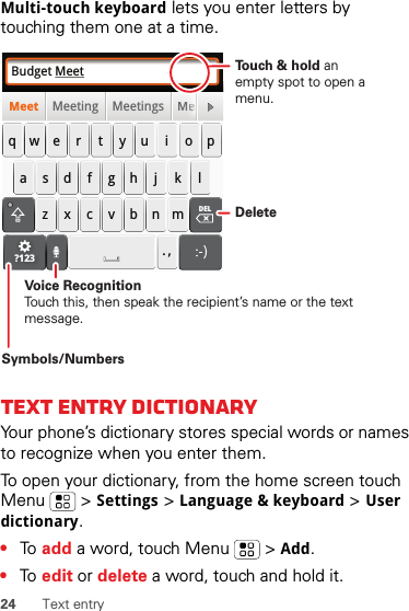 24 Text entryMulti-touch keyboard lets you enter letters by touching them one at a time.Text entry dictionaryYour phone’s dictionary stores special words or names to recognize when you enter them.To open your dictionary, from the home screen touch Menu  &gt;Settings &gt;Language &amp; keyboard &gt;User dictionary.•To  add a word, touch Menu  &gt;Add.•To  edit or delete a word, touch and hold it.Budget MeetMeeting Meetings MeMeetasdfghj k lqwe r t y u i opzxcvbnm. ,DELMMeeeeeeeeeeeeeeeeee?123DeleteSymbols/NumbersVoice RecognitionTouch this, then speak the recipient’s name or the text message.To u ch &amp; hold an empty spot to open a menu.