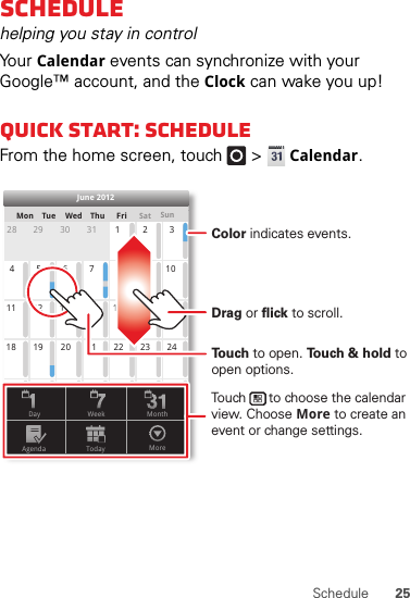 25ScheduleSchedulehelping you stay in controlYo ur  Calendar events can synchronize with your Google™ account, and the Clock can wake you up!Quick start: ScheduleFrom the home screen, touch   &gt;Calendar.SunMon Tue Wed Thu SatFri28 29 30 31 123456 891011 12 13 15 16 1718 19 20 22 23 2425 26 27 29 30 31123 56771421284June 2012Day WeekAgenda Today MoreMonthTo u ch to open. To u ch &amp; hold to open options.Drag or flick to scroll.Color indicates events.Touch      to choose the calendar view. Choose More to create an event or change settings.