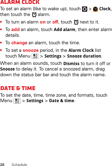 26 ScheduleAlarm clockTo set an alarm (like to wake up), touch   &gt;Clock, then touch the   alarm.•To turn an alarm on or off, touch   next to it.•To  add an alarm, touch Add alarm, then enter alarm details.•To  change an alarm, touch the time.•To set a snooze period, in the Alarm Clock list touch Menu  &gt;Settings &gt;Snooze duration.When an alarm sounds, touch Dismiss to turn it off or Snooze to delay it. To cancel a snoozed alarm, drag down the status bar bar and touch the alarm name.Date &amp; timeTo set the date, time, time zone, and formats, touch Menu  &gt;Settings &gt;Date &amp; time.